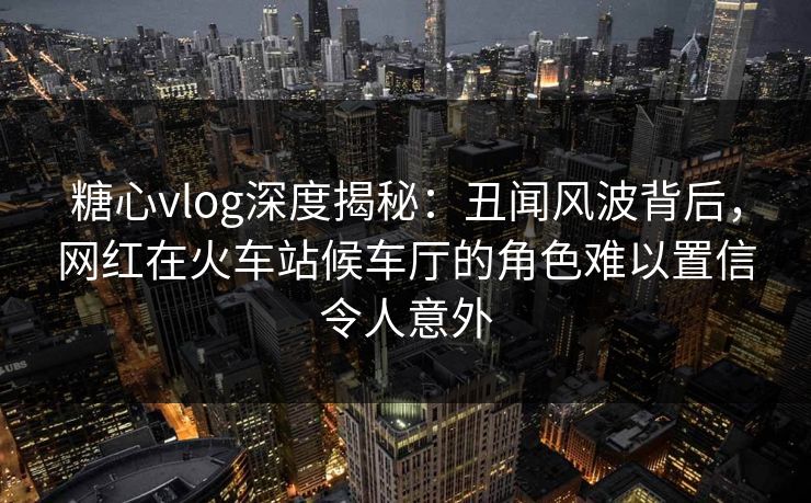 糖心vlog深度揭秘：丑闻风波背后，网红在火车站候车厅的角色难以置信令人意外