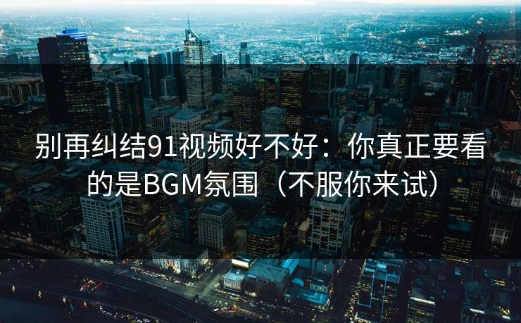 别再纠结91视频好不好:你真正要看的是BGM氛围(不服你来试) 别再纠结91视频好不好:你真正要看的是BGM氛围(不服你来试)