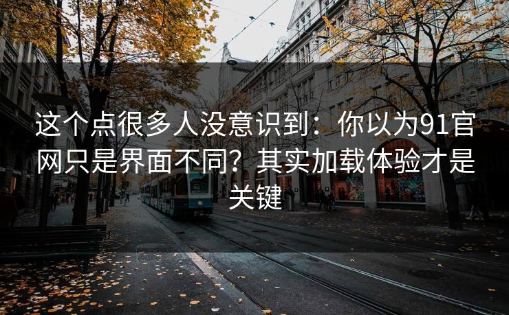 这个点很多人没意识到:你以为91官网只是界面不同?其实加载体验才是关键 这个点很多人没意识到:你以为91官网只是界面不同?其实加载体验才是关键